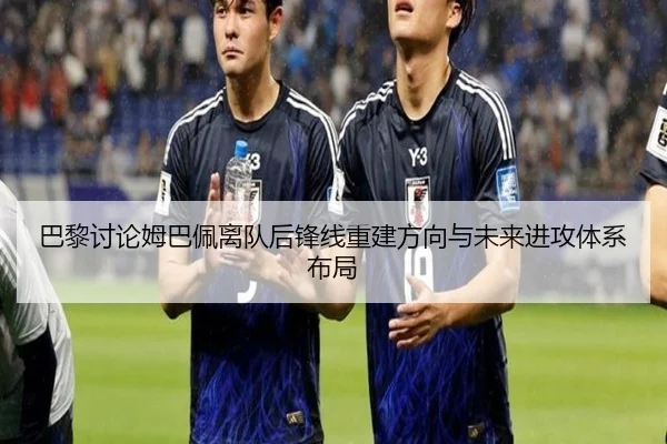 巴黎讨论姆巴佩离队后锋线重建方向与未来进攻体系布局